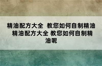 精油配方大全  教您如何自制精油  精油配方大全 教您如何自制精油呢